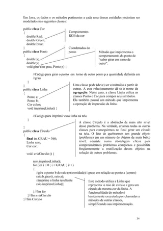 Em Java, os dados e os métodos pertinentes a cada uma dessas entidades poderiam ser
modelados nas seguintes classes:

public class Cor
{                                    Compoenentes
  double Red;                        RGB da cor
  double Green;
  double Blue;
}                                    Coordenadas do
public class Ponto                   ponto                Método que implementa o
{                                                         comportamento do ponto de
  double x;                                               “saber girar em torno de
  double y;                                               outro”.
  void girar (int grau, Ponto p) {

       //Código para girar o ponto em torno de outro ponto p a quantidade definida em
       //grau
  }
}                                      Uma classe pode (deve) ser construída a partir de
public class Linha                     outras. A este relacionamento dá-se o nome de
{                                      agregação. Neste caso, a classe Linha utiliza as
  Ponto a;                             classes Ponto e Cor para compor seus atributos.
  Ponto b;                             Ela também possui um método que implementa
  Cor color;                           a operação de impressão da linha.
  void imprimeLinha() {

       //Código para imprimir essa linha na tela
   }
                                           A classe Círculo é a abstração de mais alto nível
}                                          desse problema. Na verdade, criamos todas as outras
public class Círculo                       classes para conseguirmos no final gerar um círculo
{                                          na tela. O fato de quebrarmos um grande objeto
  final int GRAU = 360;                    (problema) em um número de objetos de mais baixo
  Linha raio;                              nível, consiste numa abordagem eficaz para
  Cor cor;                                 compreendermos problemas complexos e possibilita
                                           freqüentemente a reutilização destes objetos na
  void criaCírculo () {                    solução de outros problemas.

         raio.imprimeLinha();
         for (int i = 0 ; i < GRAU ; i++)
         {
            //gira o ponto b do raio (extremidade) i graus em relação ao ponto a (centro)
            raio.b.girar(i, raio.a);
            //imprime a linha resultante             Este método utiliza a Linha que
            raio.imprimeLinha();                     representa o raio do círculo e gera um
                                                     círculo da mesma cor da linha. A
         }//fim for                                  funcionalidade do método é
    }//fim criaCirculo                               basicamente executada por chamadas a
}//fim Circulo                                       métodos de outras classes,
                                                     simplificando sua implementação.



                                                                                        34
 