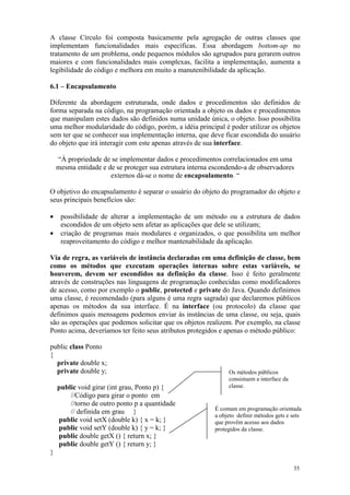 A classe Círculo foi composta basicamente pela agregação de outras classes que
implementam funcionalidades mais específicas. Essa abordagem bottom-up no
tratamento de um problema, onde pequenos módulos são agrupados para gerarem outros
maiores e com funcionalidades mais complexas, facilita a implementação, aumenta a
legibilidade do código e melhora em muito a manutenibilidade da aplicação.

6.1 – Encapsulamento

Diferente da abordagem estruturada, onde dados e procedimentos são definidos de
forma separada na código, na programação orientada a objeto os dados e procedimentos
que manipulam estes dados são definidos numa unidade única, o objeto. Isso possibilita
uma melhor modularidade do código, porém, a idéia principal é poder utilizar os objetos
sem ter que se conhecer sua implementação interna, que deve ficar escondida do usuário
do objeto que irá interagir com este apenas através de sua interface.

    “À propriedade de se implementar dados e procedimentos correlacionados em uma
    mesma entidade e de se proteger sua estrutura interna escondendo-a de observadores
                      externos dá-se o nome de encapsulamento. “

O objetivo do encapsulamento é separar o usuário do objeto do programador do objeto e
seus principais benefícios são:

•    possibilidade de alterar a implementação de um método ou a estrutura de dados
     escondidos de um objeto sem afetar as aplicações que dele se utilizam;
•    criação de programas mais modulares e organizados, o que possibilita um melhor
     reaproveitamento do código e melhor mantenabilidade da aplicação.

Via de regra, as variáveis de instância declaradas em uma definição de classe, bem
como os métodos que executam operações internas sobre estas variáveis, se
houverem, devem ser escondidos na definição da classe. Isso é feito geralmente
através de construções nas linguagens de programação conhecidas como modificadores
de acesso, como por exemplo o public, protected e private do Java. Quando definimos
uma classe, é recomendado (para alguns é uma regra sagrada) que declaremos públicos
apenas os métodos da sua interface. É na interface (ou protocolo) da classe que
definimos quais mensagens podemos enviar às instâncias de uma classe, ou seja, quais
são as operações que podemos solicitar que os objetos realizem. Por exemplo, na classe
Ponto acima, deveríamos ter feito seus atributos protegidos e apenas o método público:

public class Ponto
{
  private double x;
  private double y;                                            Os métodos públicos
                                                               consistuem a interface da
    public void girar (int grau, Ponto p) {                    classe.
        //Código para girar o ponto em
        //torno de outro ponto p a quantidade
                                                          É comum em programação orientada
        // definida em grau }
                                                          a objeto definir métodos gets e sets
    public void setX (double k) { x = k; }                que provêm acesso aos dados
    public void setY (double k) { y = k; }                protegidos da classe.
    public double getX () { return x; }
    public double getY () { return y; }
}

                                                                                           35
 