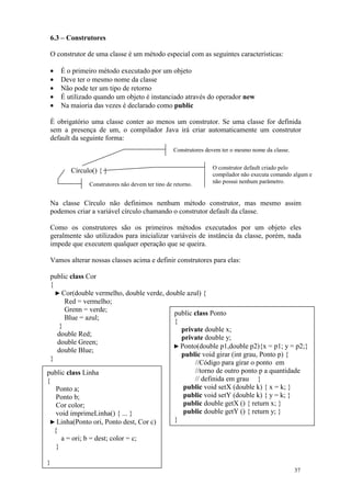 6.3 – Construtores

 O construtor de uma classe é um método especial com as seguintes características:

 •   É o primeiro método executado por um objeto
 •   Deve ter o mesmo nome da classe
 •   Não pode ter um tipo de retorno
 •   É utilizado quando um objeto é instanciado através do operador new
 •   Na maioria das vezes é declarado como public

 É obrigatório uma classe conter ao menos um construtor. Se uma classe for definida
 sem a presença de um, o compilador Java irá criar automaticamente um construtor
 default da seguinte forma:
                                                  Construtores devem ter o mesmo nome da classe.


                                                                 O construtor default criado pelo
        Círculo() { }
                                                                 compilador não executa comando algum e
               Construtores não devem ter tipo de retorno.       não possui nenhum parâmetro.


 Na classe Círculo não definimos nenhum método construtor, mas mesmo assim
 podemos criar a variável círculo chamando o construtor default da classe.

 Como os construtores são os primeiros métodos executados por um objeto eles
 geralmente são utilizados para inicializar variáveis de instância da classe, porém, nada
 impede que executem qualquer operação que se queira.

 Vamos alterar nossas classes acima e definir construtores para elas:

 public class Cor
 {
   ► Cor(double vermelho, double verde, double azul) {
       Red = vermelho;
       Grenn = verde;
                                          public class Ponto
       Blue = azul;
                                          {
     }
                                             private double x;
    double Red;
                                             private double y;
    double Green;
                                          ► Ponto(double p1,double p2){x = p1; y = p2;}
    double Blue;
                                             public void girar (int grau, Ponto p) {
 }
                                                  //Código para girar o ponto em
public class Linha                                //torno de outro ponto p a quantidade
{                                                 // definida em grau }
    Ponto a;                                 public void setX (double k) { x = k; }
    Ponto b;                                 public void setY (double k) { y = k; }
    Cor color;                               public double getX () { return x; }
    void imprimeLinha() { ... }              public double getY () { return y; }
  ► Linha(Ponto ori, Ponto dest, Cor c)   }
   {
      a = ori; b = dest; color = c;
    }

}
                                                                                                   37
 