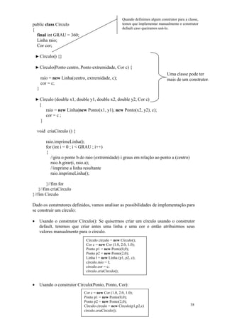 Quando definimos algum construtor para a classe,
public class Círculo                                    temos que implementar manualmente o construtor
{                                                       default caso queiramos usá-lo.
  final int GRAU = 360;
  Linha raio;
  Cor cor;

    ► Círculo() {}

    ► Círculo(Ponto centro, Ponto extremidade, Cor c) {
                                                                                    Uma classe pode ter
        raio = new Linha(centro, extremidade, c);                                   mais de um construtor.
        cor = c;
    }

    ► Círculo (double x1, double y1, double x2, double y2, Cor c)
      {
         raio = new Linha(new Ponto(x1, y1), new Ponto(x2, y2), c);
         cor = c ;
       }

    void criaCírculo () {

           raio.imprimeLinha();
           for (int i = 0 ; i < GRAU ; i++)
           {
              //gira o ponto b do raio (extremidade) i graus em relação ao ponto a (centro)
              raio.b.girar(i, raio.a);
              //imprime a linha resultante
              raio.imprimeLinha();

         }//fim for
    }//fim criaCirculo
}//fim Circulo

Dado os construtores definidos, vamos analisar as possibilidades de implementação para
se construir um círculo:

•       Usando o construtor Círculo(): Se quisermos criar um círculo usando o construtor
        default, teremos que criar antes uma linha e uma cor e então atribuirmos seus
        valores manualmente para o círculo.
                                 Círculo círculo = new Círculo();
                                 Cor c = new Cor (1.0, 2.0, 1.0);
                                 Ponto p1 = new Ponto(0,0);
                                 Ponto p2 = new Ponto(2,0);
                                 Linha l = new Linha (p1, p2, c);
                                 círculo.raio = l;
                                 círculo.cor = c;
                                 círculo.criaCírculo();


•       Usando o construtor Círculo(Ponto, Ponto, Cor):
                                Cor c = new Cor (1.0, 2.0, 1.0);
                                Ponto p1 = new Ponto(0,0);
                                Ponto p2 = new Ponto(2,0);
                                Círculo círculo = new Círculo(p1,p2,c)                             38
                                círculo.criaCírculo();
 