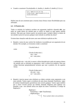 •   Usando o construtor Círculo(double x1, double y1, double x2, double y2, Cor c):

                          Cor c = new Cor (1.0, 2.0, 1.0);
                          Círculo círculo = new Círculo(0, 0, 2, 0, c);
                          círculo.criaCírculo();



Definir mais de um construtor para a mesma classe fornece maior flexibilidade para sua
utilização.

6.4 – O Ponteiro this

Todos os métodos de instância recebem um argumento implícito chamado this, que
pode ser usado dentro do método para se referir ao objeto ao qual aquele método
pertence. Mas para que iríamos querer um ponteiro para o próprio objeto se dentro de
um método é possível acessar qualquer outro método ou atributo da classe?

Existem duas situações onde devemos usar uma referência explícita ao this:

•   Quando o nome de uma variável de instância é escondido por um argumento de um
    método. Por exemplo, se tivéssemos criado o construtor

                              Círculo(Linha r)
    como

                              Círculo (Linha raio) {
                                raio = raio;
                                cor = raio.color ;
                              }

    a atribuição raio = raio não ia causar o efeito desejado pois onde raio aparece dentro
    do método está se referindo ao argumento e não a variável de instância. Para este
    código funcionar apropriadamente teríamos que usar o ponteiro this da seguinte
    forma:

                              Círculo (Linha raio) {
                                this.raio = raio;
                                cor = raio.color ;
                              }

•   Quando é preciso passar uma referência ao objeto corrente como argumento a um
    outro método. Vamos supor a existência de uma classe chamada Transforma capaz
    de realizar transformações geométricas num círculo qualquer. Vamos supor também
    que a classe Círculo possua um método chamado Duplica() para duplicar seu
    tamanho e que este método utiliza um objeto da classe Transforma. O código de
    Duplica() é:
                             Duplica() {
                               Transforma t = new Transforma();
                               t.duplicar(this);
                             }                     Passa o próprio objeto como parâmetro.



                                                                                       39
 