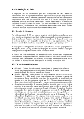 1 – Introdução ao Java
A linguagem Java foi desenvolvida pela Sun Microsystems em 1995. Apesar de
relativamente nova, a linguagem obteve uma espetacular aceitação por programadores
do mundo inteiro, tendo se difundido como nunca antes ocorreu com uma linguagem de
programação. Um fator que colaborou com isso, é o fato da linguagem possuir
vantagens agregadas tais como: orientação a objetos, independência de plataforma,
multitarefa, robusta, segura e distribuída. Com o advento da Internet, que tornou ainda
mais necessário a comunicação entre plataformas heterogêneas, estes fatores fizeram
com que o Java fosse a tecnologia perfeita para este novo cenário.

1.1 - Histórico da Linguagem

No início da década de 90, um pequeno grupo de projeto da Sun pretendia criar uma
nova geração de computadores portáteis inteligentes, que pudessem se comunica entre si
de diversas formas. Para isso, decidiu-se criar uma plataforma de desenvolvimento onde
o software pudesse ser executado em diversos tipos de equipamentos. Para o
desenvolvimento desta plataforma foi escolhida a linguagem de programação C++.

A linguagem C++ não permitia realizar com facilidade tudo o que o grupo pretendia.
Neste ponto, James Gosling, coordenador do projeto, decidiu criar uma nova linguagem
de programação que pudesse atendê-los em suas necessidades.

A criação dos chips inteligentes foi abandonada devido ao alto custo de produção.
Posteriormente, a explosão da Internet no mundo todo fez surgir a necessidade de uma
tecnologia onde computadores de diferentes plataformas pudessem conversar. Surge
daí, baseada na linguagem criada para o projeto de Gosling, a linguagem Java.

1.2 – Características da Linguagem

•   Orientada a Objetos : Paradigma atual mais utilizado na construção de softwares.
    Dentre suas vantagens, podemos citar reaproveitamento de código e aumento da
    manutenibilidade dos sistemas assim desenvolvidos.
•   Simples e Robusta : Java representa em muitos aspectos um aperfeiçoamento da
    linguagem C++. Ela possui certas características que permitem a criação de
    programas de forma mas rápida, pois tiram do programador a possibilidade de
    cometer erros que são comuns de ocorrer em C++. Algumas dessas características
    são o tratamento obrigatório de exceções e o gerenciamento automático de memória.
•   Gerenciamento Automático de Memória : Em Java não existe ponteiros, isto é, não é
    permitido ao programador acessar explicitamente uma posição de memória. Java
    automaticamente gerencia o processo de alocação e liberação de memória, ficando o
    programador livre desta atividade. O mecanismo responsável pela liberação de
    memória que não está mais sendo utilizada é conhecido como Garbage Collector.
•   Independência de Plataforma : Um dos elementos chave da linguagem Java é a
    independência de plataforma. Um programa Java escrito em uma plataforma pode
    ser utilizado em uma outra distinta da original. Este aspecto da linguagem é
    geralmente referenciado como “write once, run anywhere”. Isto é conseguido
    através da utilização da Java Virtual Machine (JVM) a qual roda numa plataforma
    específica e interpreta um programa Java para código de máquina específico da
    plataforma em questão. Como os programas em Java executam sob o controle da
    JVM, eles podem rodar em qualquer plataforma que possua uma disponível.

                                                                                    4
 