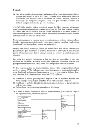 Exercícios :

1) Para iniciar a prática deste capítulo, você deve modelar o problema descrito abaixo,
   que descreve o negócio da ACME Vídeo Locadora. Serão apresentadas inúmeras
   informações que ajudarão você a determinar as classes, métodos, atributos e
   associações que compõem o negócio. Fique livre para escolher o formato que
   pretende usar para comunicar o que você encontrou.

A ACME vídeo locadora está no negócio de aluguel de vídeos e estamos interessados
neste momento em automatizar o processo de retirada das fitas. Este processo consiste
do cliente, após ter escolhido as fitas que deseja, levá-las até o balcão de retirada. O
funcionário responsável irá solicitar o número do cartão de associado do cliente e depois
cadastrar os IDs dos itens que este escolheu.

Nossos clientes devem se cadastrar como associados antes de poderem efetuar qualquer
locação. Nós armazenamos informações como nome, endereço e telefone e cada cliente
possui um ID único que utilizará para efetuar as locações.

Quando uma locação é efetivada, damos um número único para ela que será utilizado
posteriormente para mantermos o controle da mesma. A efetivação de uma locação
possui informações como: data de início, o cliente que solicitou e uma lista dos itens
alugados.

Para cada item alugado controlamos a data que deve ser devolvido e a data que
realmente foi devolvido. A data de devolução é dependente de quantos dias um item
pode permanecer emprestado, sendo assim, cada item pode ter uma data diferente.

Os itens para empréstimo são atualmente apenas fitas de vídeo. Mas pretendemos alugar
em breve jogos e DVDs. Cada item para empréstimo possui as seguintes informações:
preço do aluguel, o número de dias que pode permanecer emprestado, o título do filme,
                                                 [0][0]
uma breve descrição (sinopse) e uma categoria (ação, aventura, etc).

a) Identifique as classes que compõem o negócio da ACME Locadora. Escreva uma
   breve descrição sobre ela para ter certeza de sua relevância para o negócio.
b) Identifique os atributos de cada uma das novas classes. Lembre-se que um atributo
   pode ser outra classe.
c) Defina alguns comportamentos para cada uma das classes.

2) A partir da análise do exercício anterior, provavelmente (:-)) você vai ter chegado
   nas seguintes classes, atributos e métodos:
                                                                           Item
           ItemAlugado                                           Id
      dataDevolucao                                              titulo
      dataDevolvida                                              descricao
      item                                                       categoria
      getPreco()                                                 preco
      calcDataDevolucao                                          numeroDias
                                                                 setPreco
      ;;;
                                                                 getPreco
                                                Cliente          ...
              Aluguel
                                       Id
      numeroAluguel
                                       nome
      dataInicio
                                       endereco
      cliente
                                       telefone
      AddItem()
                                       getNome()
      ...
                                       ...


                                                                                      40
 
