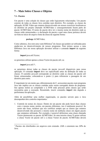 7 – Mais Sobre Classes e Objetos
7.1– Pacotes

Um pacote é uma coleção de classes que estão logicamente relacionadas. Um pacote
consiste de todas as classes Java contidas num diretório. Por exemplo, as classes da
aplicação ACME Vídeo que estamos desenvolvendo em nossos exercícios localizam-se
no diretório do projeto chamado ACMEVideo e consequentemente fazem parte do
pacote ACMEVideo. O nome do pacote deve ter o mesmo nome do diretório onde as
classes estão armazenadas e a declaração do pacote a qual uma classe pertence deverá
ser feita no início do arquivo fonte da classe da seguinte forma:

               package ACMEVideo;

Como sabemos, Java tem uma vasta biblioteca2 de classes que podem ser utilizadas para
ajudar-nos no desenvolvimento de nossos programas. Para termos acesso a uma
biblioteca Java em nossa aplicação devemos utilizar o comando import da seguinte
forma:

       import java.util.Vector;

se quisermos utilizar apenas a classe Vector do pacote util, ou

       import java.util.*;

se quisermos deixar todas as classes do pacote java.util disponíveis para nossa
aplicação. O comando import deve ser especificado antes da definição de todas as
classes. O caminho java.util corresponde ao diretório onde as classes do pacote util
foram armazenadas, colocando-se o ponto (.) para referenciar a passagem de um
diretório para outro.

É importante ter em mente que, diferentemente do C, acrescentar pacotes num programa
Java não implica em as classes contidas neles serem carregadas dentro do programa.
Isto apenas instrui ao compilador e à JVM onde procurar pelas classes que serão
necessárias para a execução. Resumindo, inserir comandos import não degrada a
performance da aplicação.

Além de possibilitar uma melhor organização, os pacotes servem para o Java
desempenhar dois controles importantes:

1. Controle de nomes de classes: Dentro de um pacote não pode haver duas classes
   com o mesmo nome, porém, em pacotes diferentes, isto é totalmente possível. Se
   assim não fosse, teríamos que nos certificar sempre que as classes que estamos
   desenvolvendo não possuem o mesmo nome de nenhuma classe em algum pacote
   que estejamos utilizando. Por exemplo, é possível definirmos uma classe chamada
   Vector pertencente ao pacote ACMEVideo. Se uma terceira classe X quiser utilizar
   a classe Vector do pacote util e a classe Vector do pacote ACMEVideo deverá


2
  Pacotes são distribuídos em arquivos com extensão .JAR e consistem nas APIs do
Java.

                                                                                  43
 