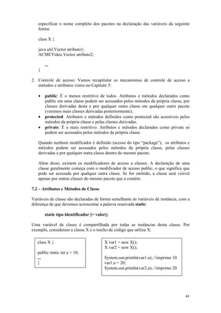 especificar o nome completo dos pacotes na declaração das variáveis da seguinte
   forma:

   class X {

   java.util.Vector atributo1;
   ACMEVideo.Vector atributo2;

       ...
   }

2. Controle de acesso: Vamos recapitular os mecanismos de controle de acesso a
   métodos e atributos vistos no Capítulo 5:

   •   public: É o menos restritivo de todos. Atributos e métodos declarados como
       public em uma classe podem ser acessados pelos métodos da própria classe, por
       classes derivadas desta e por qualquer outra classe em qualquer outro pacote
       (veremos mais classes derivadas posteriormente).
   •   protected: Atributos e métodos definidos como protected são acessíveis pelos
       métodos da própria classe e pelas classes derivadas.
   •   private: É o mais restritivo. Atributos e métodos declarados como private só
       podem ser acessados pelos métodos da própria classe.

   Quando nenhum modificador é definido (acesso do tipo “package”), os atributos e
   métodos podem ser acessados pelos métodos da própria classe, pelas classes
   derivadas e por qualquer outra classe dentro do mesmo pacote.

   Além disso, existem os modificadores de acesso a classes. A declaração de uma
   classe geralmente começa com o modificador de acesso public, o que significa que
   pode ser acessada por qualquer outra classe. Se for omitido, a classe será visível
   apenas por outras classes do mesmo pacote que a contém.

7.2 – Atributos e Métodos de Classe

Variáveis de classe são declaradas de forma semelhante às variáveis de instância, com a
diferença de que devemos acrescentar a palavra reservada static:

       static tipo identificador [= valor];

Uma variável de classe é compartilhada por todas as instâncias desta classe. Por
exemplo, considerem a classe X e o trecho de código que utiliza X:

   class X {                            X var1 = new X();
                                        X var2 = new X();
   public static int a = 10;
   ...                                  System.out.println(var1.a); //imprime 10
   }                                    var1.a = 20;
                                        System.out.println(var2.a); //imprime 20




                                                                                    44
 
