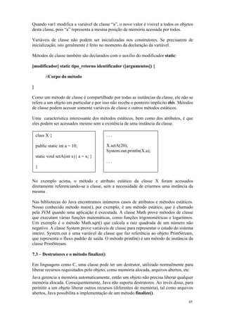 Quando var1 modifica a variável de classe “a”, o novo valor é visível a todos os objetos
desta classe, pois “a” representa a mesma posição de memória acessada por todos.

Variáveis de classe não podem ser inicializadas nos construtores. Se precisarem de
inicialização, isto geralmente é feito no momento da declaração da variável.

Métodos de classe também são declarados com o auxílio do modificador static:

[modificador] static tipo_retorno identificador ([argumentos]) {

          //Corpo do método

}

Como um método de classe é compartilhado por todas as instâncias da classe, ele não se
refere a um objeto em particular e por isso não recebe o ponteiro implícito this. Métodos
de classe podem acessar somente variáveis de classe e outros métodos estáticos.

Uma característica interessante dos métodos estáticos, bem como dos atributos, é que
eles podem ser acessados mesmo sem a existência de uma instância da classe.

    class X {                             ...

    public static int a = 10;             X.setA(20);
                                          System.out.println(X.a);
    static void setA(int x){ a = x; }
                                          ...
    }


No exemplo acima, o método e atributo estático da classe X foram acessados
diretamente referenciando-se a classe, sem a necessidade de criarmos uma instância da
mesma .

Nas bibliotecas do Java encontramos inúmeros casos de atributos e métodos estáticos.
Nosso conhecido método main(), por exemplo, é um método estático, que é chamado
pela JVM quando uma aplicação é executada. A classe Math prove métodos de classe
que executam várias funções matemáticas, como funções trigonométricas e logaritmos.
Um exemplo é o método Math.sqrt() que calcula a raiz quadrada de um número não
negativo. A classe System prove variáveis de classe para representar o estado do sistema
inteiro. System.out é uma variável de classe que faz referência ao objeto PrintStream,
que representa o fluxo padrão de saída. O método println() é um método de instância da
classe PrintStream.

7.3 – Destrutores e o método finalize()

Em linguagens como C, uma classe pode ter um destrutor, utilizado normalmente para
liberar recursos requisitados pelo objeto, como memória alocada, arquivos abertos, etc.
Java gerencia a memória automaticamente, então um objeto não precisa liberar qualquer
memória alocada. Consequentemente, Java não suporta destrutores. Ao invés disso, para
permitir a um objeto liberar outros recursos (diferentes de memória), tal como arquivos
abertos, Java possibilita a implementação de um método finalize().
                                                                                      45
 