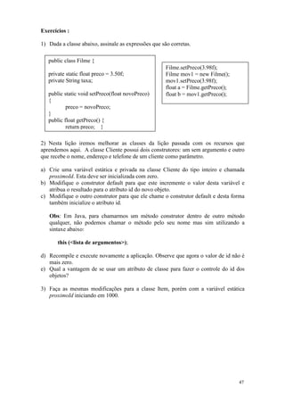 Exercícios :

1) Dada a classe abaixo, assinale as expressões que são corretas.

   public class Filme {
                                                      Filme.setPreco(3.98f);
   private static float preco = 3.50f;                Filme mov1 = new Filme();
   private String taxa;                               mov1.setPreco(3.98f);
                                                      float a = Filme.getPreco();
   public static void setPreco(float novoPreco)       float b = mov1.getPreco();
   {
           preco = novoPreco;
   }
   public float getPreco() {
           return preco; }

2) Nesta lição iremos melhorar as classes da lição passada com os recursos que
aprendemos aqui. A classe Cliente possui dois construtores: um sem argumento e outro
que recebe o nome, endereço e telefone de um cliente como parâmetro.

a) Crie uma variável estática e privada na classe Cliente do tipo inteiro e chamada
   proximoId. Esta deve ser inicializada com zero.
b) Modifique o construtor default para que este incremente o valor desta variável e
   atribua o resultado para o atributo id do novo objeto.
c) Modifique o outro construtor para que ele chame o construtor default e desta forma
   também inicialize o atributo id.

   Obs: Em Java, para chamarmos um método construtor dentro de outro método
   qualquer, não podemos chamar o método pelo seu nome mas sim utilizando a
   sintaxe abaixo:

       this (<lista de argumentos>);

d) Recompile e execute novamente a aplicação. Observe que agora o valor de id não é
   mais zero.
e) Qual a vantagem de se usar um atributo de classe para fazer o controle do id dos
   objetos?

3) Faça as mesmas modificações para a classe Item, porém com a variável estática
   proximoId iniciando em 1000.




                                                                                    47
 