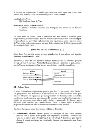 A herança na programação é obtida especificando-se qual superclasse a subclasse
estende. Em Java isto é feito utilizando-se a palavra chave extends:

public class SerVivo {
       //Definição da classe SerVivo
}
public class Animal extends SerVivo {
       //Atributos e métodos adicionais que distinguem um Animal de um SerVivo
       //qualquer
}

Em Java, todas as classes, tanto as existentes nas APIs como as definidas pelos
programadores, automaticamente derivam de uma superclasse padrão, a classe Object.
Se uma classe não especifica explicitamente uma superclasse, como o caso da classe
SerVivo, então podemos considerar que esta deriva diretamente de Object, como se ela
tivesse sido definida como:

                       public class SerVivo extends Object { ... }

Além disso, Java permite apenas herança simples, isto é, uma classe pode estender
apenas de uma única outra classe.

Resumindo, a classe SerVivo define os atributos e métodos que são comuns a qualquer
tipo de ser vivo. A subclasse Animal herda estes métodos e atributos, já que Animal é
um SerVivo , e tem que especificar apenas seus atributos e métodos específicos.


                    SerVivo                                  Animal
           Alimentos, Idade                         Habitat,
                                                    Locomoção, TMV
           Nascer, Alimentar, Respirar,
           Crescer, Reproduzir, Morrer
                                                    Locomover


8.2 – Polimorfismo

O termo Polimorfismo origina-se do grego e quer dizer "o que possui várias formas".
Em programação está relacionado à possibilidade de se usar o mesmo nome para
métodos diferentes e à capacidade que o programa tem em discernir, dentre os métodos
homônimos, aquele que deve ser executado. De maneira geral o polimorfismo permite a
criação de programas mais claros, pois elimina a necessidade de darmos nomes
diferentes para métodos que conceitualmente fazem a mesma coisa, e também
programas mais flexíveis, pois facilita em muito a extensão dos mesmos.

O polimorfismo pode ser de duas formas, estático ou dinâmico:

•   Polimorfismo Estático: Ocorre quando na definição de uma classe criamos
    métodos com o mesmo nome porém com argumentos diferentes. Dizemos neste
    caso que o método está sobrecarregado (overloading). A decisão de qual método
    chamar é tomada em tempo de compilação, baseada nos argumentos que foram
    passados.

                                                                                  49
 