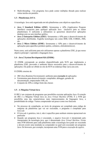 •   Multi-threading : Um programa Java pode conter múltiplas threads para realizar
    várias tarefas em paralelo.

1.3 – Plataformas JAVA

A tecnologia Java está organizada em três plataformas com objetivos específicos:

•   Java 2 Standard Edition (J2SE): ferramentas e APIs (Application Program
    Interface) essenciais para qualquer aplicação Java (inclusive para as outras
    plataformas). É suficiente a utilizarmos se quisermos desenvolver aplicações
    desktop com ou sem interface gráfica.
•   Java 2 Enterprise Edition (J2EE): ferramentas e APIs para o desenvolvimento de
    aplicações distribuídas. Engloba tecnologias tais como RMI, EJB, CORBA, JMS,
    etc.
•   Java 2 Micro Edition (J2ME): ferramentas e APIs para o desenvolvimento de
    aplicações para aparelhos portáteis (palms, celulares, eletrodomésticos).

Neste curso, será suficiente para nós utilizarmos apenas a plataforma J2SE, já que nosso
objetivo principal é aprender a linguagem Java.

1.4 – Java 2 System Development Kit (J2SDK)

 O J2SDK corresponde ao produto disponibilizado pela SUN que implementa a
plataforma J2SE, provendo o ambiente básico necessário para o desenvolvimento de
aplicações. Ele pode ser obtido no site da SUN no endereço http://java.sun.com.

O J2SDK consiste de:

    JRE (Java Runtime Environment): ambiente para execução de aplicações
    Ferramentas para desenvolvimento: compilador, debugger, gerador de
    documentação, empacotador JAR, etc
    Conjunto de APIs e código fonte das classes


1.5 – A Máquina Virtual Java

O JRE é um conjunto de programas que possibilita executar aplicações Java. O coração
do JRE é a Máquina Virtual Java ou Java Virtual Machine (JVM). É a JVM que
possibilita uma das características mais impressionantes da linguagem Java, a
portabilidade do código. Vamos compreender um pouco como isso funciona

•   No processo de compilação, ao invés do programa ser compilado para código de
    máquina da plataforma que vai ser executado, o programa é compilado para
    bytecode
•   O bytecode é genérico, isto é, não é específico para nenhum sistema operacional em
    particular
•   Quando um programa Java é executado, o arquivo bytecode é interpretado pelo
    interpretador da tecnologia java, que é denominado Java Virtual Machine. Existe
    uma JVM diferente para cada plataforma onde a tecnologia Java pode ser executada
    e deverá existir uma instalada no computador no qual será executado um programa
    Java. Os browsers, por exemplo, incorporam uma JVM para a execução de applets.


                                                                                     5
 