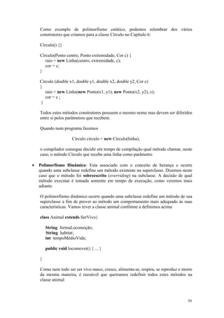 Como exemplo de polimorfismo estático, podemos relembrar dos vários
    construtores que criamos para a classe Círculo no Capítulo 6:

    Círculo() {}

    Círculo(Ponto centro, Ponto extremidade, Cor c) {
       raio = new Linha(centro, extremidade, c);
       cor = c;
    }

    Círculo (double x1, double y1, double x2, double y2, Cor c)
    {
       raio = new Linha(new Ponto(x1, y1), new Ponto(x2, y2), c);
       cor = c ;
     }

    Todos estes métodos construtores possuem o mesmo nome mas devem ser diferidos
    entre si pelos parâmetros que recebem.

    Quando num programa fazemos

                      Círculo circulo = new Círculo(linha);

    o compilador consegue decidir em tempo de compilação qual método chamar, neste
    caso, o método Círculo que recebe uma linha como parâmetro.

•   Polimorfismo Dinâmico: Esta associado com o conceito de herança e ocorre
    quando uma subclasse redefine um método existente na superclasse. Dizemos neste
    caso que o método foi sobreescrito (overriding) na subclasse. A decisão de qual
    método executar é tomada somente em tempo de execução, como veremos mais
    adiante.

    O polimorfismo dinâmico ocorre quando uma subclasse redefine um método de sua
    superclasse a fim de prover ao método um comportamento mais adequado às suas
    características. Vamos rever a classe animal conforme a definimos acima

    class Animal extends SerVivo{

        String formaLocomoção;
        String habitat;
        int tempoMédioVida;

        public void locomover() { ... }

    }

    Como nem todo ser ser vivo nasce, cresce, alimenta-se, respira, se reproduz e morre
    da mesma maneira, é razoável que queiramos redefinir todos estes métodos na
    classe animal



                                                                                    50
 