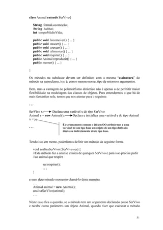 class Animal extends SerVivo{

    String formaLocomoção;
    String habitat;
    int tempoMédioVida;

    public void locomover() { ... }
    public void nascer() { ... }
    public void crescer() { ... }
    public void alimentar() { ... }
    public void respirar() { ... }
    public Animal reproduzir() { ... }
    public morrer() { ... }

}

Os métodos na subclasse devem ser definidos com a mesma “assinatura” do
método na superclasse, isto é, com o mesmo nome, tipo de retorno e argumentos.

Bem, mas a vantagem do polimorfismo dinâmico não é apenas a de permitir maior
flexibilidade na modelagem das classes de objetos. Para entendermos o que há de
mais fantástico nele, temos que nos atentar para o seguinte:

...

SerVivo x;     Declara uma variável x do tipo SerVivo
Animal y = new Animal();     Declara e inicializa uma variável y do tipo Animal
x = y;
                             É extremamente comum e útil em OO atribuirmos a uma
...                          variável de um tipo base um objeto de um tipo derivado
                             direta ou indiretamente deste tipo base.



Tendo isto em mente, poderíamos definir um método da seguinte forma

    void analisaSerVivo (SerVivo ser) {
    //Este método faz a análise clínica de qualquer SerVivo e para isso precisa pedir
    //ao animal que respire

           ser.respirar();
           ...
    }

e num determinado momento chamá-lo desta maneira
   ...
   Animal animal = new Animal();
   analisaSerVivo(animal);
   ...

Neste caso fica a questão, se o método tem um argumento declarado como SerVivo
e recebe como parâmetro um objeto Animal, quando tiver que executar o método


                                                                                      51
 