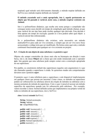 respirar() qual método será efetivamente chamado, o método respirar definido em
    SerVivo ou o método respirar definido em Animal?

    O método executado será o mais apropriado, isto é, aquele pertencente ao
    objeto que foi passado à variável, neste caso, o método respirar existente em
    Animal.

    Isto é o polimorfismo dinâmico, que recebe este nome porque o compilador não
    consegue nestes casos decidir em tempo de compilação qual método chamar, já que
    uma variável de um tipo base pode receber qualquer tipo derivado. Esta decisão é
    feita apenas em tempo de execução, quando aí o Java poderá saber qual objeto a
    variável está de fato referenciando.

    Se o polimorfismo dinâmico não existisse, seria necessário um método
    analisaSerVivo para cada ser vivo existente, e sempre que um ser vivo novo fosse
    acrescentado o código teria que ser modificado. Da forma como aqui está, o método
    continuará funcionando para qualquer ser vivo existente no projeto.

8.3 – Criação de um objeto de uma subclasse e o ponteiro super

Objetos são sempre construídos da classe mais alta na hierarquia em direção à mais
baixa, isto é, da classe Object até a classe que está sendo instanciada com o operador
new. Isto garante que uma subclasse pode sempre contar com a construção apropriada
de sua superclasse.

Por padrão, os construtores default das superclasses (aqueles sem argumentos) é o que
são chamados quando a superclasse é criada. Se quisermos mudar este comportamento
devemos usar o ponteiro super.

O ponteiro super é uma referência para a superclasse e está disponível implicitamente
em qualquer classe que possua um ancestral. Como vimos, os métodos na superclasse
podem ser sobreescritos na subclasse através da criação de métodos na subclasse com a
mesma assinatura do método da superclasse. Com o super é possível acessar um método
específico da superclasse quando este foi sobreescrito pela subclasse. Por exemplo,
vamos recordar a classe Animal definida acima que implementava sua própria versão de
todos os métodos de sua superclasse, isto é, SerVivo:

    class Animal extends SerVivo{

        String formaLocomoção;
        String habitat;
        int tempoMédioVida;

        public void locomover() { ... }
        public void nascer() { ... }
        public void crescer() { ... }
        public void alimentar() { ... }
        public void respirar() { ... }
        public Animal reproduzir() { ... }
        public morrer() { ... }
    }


                                                                                   52
 