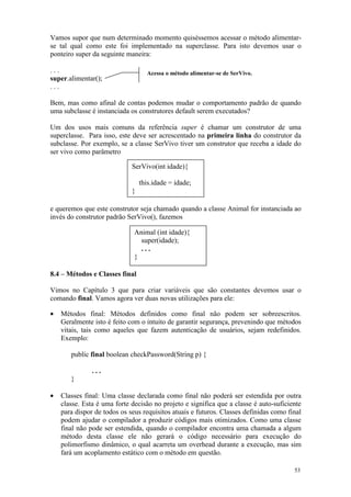 Vamos supor que num determinado momento quiséssemos acessar o método alimentar-
se tal qual como este foi implementado na superclasse. Para isto devemos usar o
ponteiro super da seguinte maneira:

...                                Acessa o método alimentar-se de SerVivo.
super.alimentar();
...

Bem, mas como afinal de contas podemos mudar o comportamento padrão de quando
uma subclasse é instanciada os construtores default serem executados?

Um dos usos mais comuns da referência super é chamar um construtor de uma
superclasse. Para isso, este deve ser acrescentado na primeira linha do construtor da
subclasse. Por exemplo, se a classe SerVivo tiver um construtor que receba a idade do
ser vivo como parâmetro

                             SerVivo(int idade){

                                 this.idade = idade;
                             }

e queremos que este construtor seja chamado quando a classe Animal for instanciada ao
invés do construtor padrão SerVivo(), fazemos

                              Animal (int idade){
                                super(idade);
                                ...
                              }

8.4 – Métodos e Classes final

Vimos no Capítulo 3 que para criar variáveis que são constantes devemos usar o
comando final. Vamos agora ver duas novas utilizações para ele:

•   Métodos final: Métodos definidos como final não podem ser sobreescritos.
    Geralmente isto é feito com o intuito de garantir segurança, prevenindo que métodos
    vitais, tais como aqueles que fazem autenticação de usuários, sejam redefinidos.
    Exemplo:

       public final boolean checkPassword(String p) {

               ...
       }

•   Classes final: Uma classe declarada como final não poderá ser estendida por outra
    classe. Esta é uma forte decisão no projeto e significa que a classe é auto-suficiente
    para dispor de todos os seus requisitos atuais e futuros. Classes definidas como final
    podem ajudar o compilador a produzir códigos mais otimizados. Como uma classe
    final não pode ser estendida, quando o compilador encontra uma chamada a algum
    método desta classe ele não gerará o código necessário para execução do
    polimorfismo dinâmico, o qual acarreta um overhead durante a execução, mas sim
    fará um acoplamento estático com o método em questão.

                                                                                       53
 