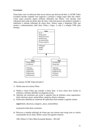 Exercícios:

Nesta lição você vai adicionar duas novas classes que derivam de Item. A ACME Vídeo
Locadora decidiu expandir seus negócios e começar a alugar jogos além dos vídeos.
Como jogos possuem alguns atributos diferentes dos filmes, você decidiu criar
subclasses para cada um destes tipos de itens. Cada item possui seus próprios métodos e
redefinem o método toString() da classe Item. Abaixo segue o diagrama UML que
mostra o relacionamento entre Item, Filme e Jogos. A seta é a notação UML para
herança.
                                           Item
                                 int id
                                 String titulo
                                 String descricao
                                 double preco
                                 int numeroDias
                                 String categoria

                                 toString()
                                 getId()
                                 setId()
                                 ...




                        Filme                                Jogo
                String diretor                      int memoria
                int duracao                         String tipo

                toString()                          toString()
                setDiretor()                        setMemoria()
                getDiretor()                        getMemoria()
                setDuracao()                        setTipo()
                getDuracao()                        getTipo()



Abra o projeto ACME Video da lição 8.

1) Defina uma nova classe Filme.

a) Defina a classe Filme que estende a classe Item. A nova classe deve incluir os
   atributos e métodos definidos no diagrama acima.
b) Adicione um construtor que aceite a seguinte lista de atributos como argumentos:
   titulo, decricao, preco, numeroDias, categoria, diretor e duracao.
c) Inclua uma chamada ao construtor da superclasse Item usando a seguinte sintaxe

   super(titulo, descricao, categoria , preco, numeroDias)

   na primeira linha deste construtor.

d) Rescreva o método toString() de forma que este retorne uma string com os valores
   concatenados de id, titulo, diretor e preco da seguinte maneira:

   1001 (filme) A Vida é Bela (Leonardo Benine) – R$ 6,00


                                                                                    54
 