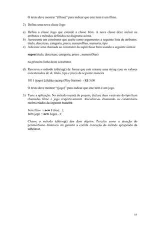 O texto deve mostrar “(filme)” para indicar que este item é um filme.

2) Defina uma nova classe Jogo

a) Defina a classe Jogo que estende a classe Item. A nova classe deve incluir os
   atributos e métodos definidos no diagrama acima.
b) Acrescente um construtor que aceite como argumentos a seguinte lista de atributos:
   titulo, descricao, categoria, preco, numeroDias, memoria, tipo
c) Adicione uma chamada ao construtor da superclasse Item usando a seguinte sintaxe

   super(titulo, descricao, categoria, preco , numeroDias)

   na primeira linha deste construtor.

d) Rescreva o método toString() de forma que este retorne uma string com os valores
   concatenados de id, titulo, tipo e preco da seguinte maneira

   1011 (jogo) Lifelike racing (Play Station) - R$ 5,00

   O texto deve mostrar “(jogo)” para indicar que este item é um jogo.

3) Teste a aplicação. No método main() do projeto, declare duas variáveis do tipo Item
   chamadas filme e jogo respectivamente. Inicialize-as chamando os construtores
   recém criados da seguinte maneira:

   Item filme = new Filme(...);
   Item jogo = new Jogo(...);

   Chame o método toString() dos dois objetos. Perceba como a atuação do
   polimorfismo dinâmico irá garantir a correta execução do método apropriado da
   subclasse.




                                                                                   55
 