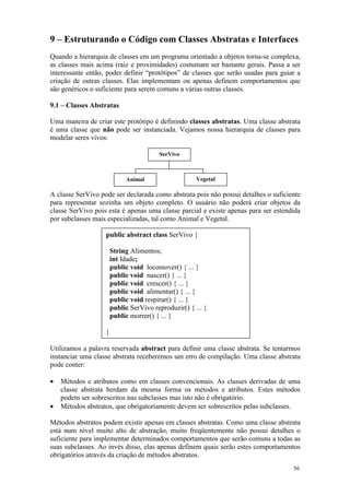 9 – Estruturando o Código com Classes Abstratas e Interfaces
Quando a hierarquia de classes em um programa orientado a objetos torna-se complexa,
as classes mais acima (raiz e proximidades) costumam ser bastante gerais. Passa a ser
interessante então, poder definir “protótipos” de classes que serão usadas para guiar a
criação de outras classes. Elas implementam ou apenas definem comportamentos que
são genéricos o suficiente para serem comuns a várias outras classes.

9.1 – Classes Abstratas

Uma maneira de criar este protótipo é definindo classes abstratas. Uma classe abstrata
é uma classe que não pode ser instanciada. Vejamos nossa hierarquia de classes para
modelar seres vivos:

                                        SerVivo



                            Animal                    Vegetal

A classe SerVivo pode ser declarada como abstrata pois não possui detalhes o suficiente
para representar sozinha um objeto completo. O usuário não poderá criar objetos da
classe SerVivo pois esta é apenas uma classe parcial e existe apenas para ser estendida
por subclasses mais especializadas, tal como Animal e Vegetal.

                   public abstract class SerVivo {

                       String Alimentos;
                       int Idade;
                       public void locomover() { ... }
                       public void nascer() { ... }
                       public void crescer() { ... }
                       public void alimentar() { ... }
                       public void respirar() { ... }
                       public SerVivo reproduzir() { ... }
                       public morrer() { ... }

                   }

Utilizamos a palavra reservada abstract para definir uma classe abstrata. Se tentarmos
instanciar uma classe abstrata receberemos um erro de compilação. Uma classe abstrata
pode conter:

•   Métodos e atributos como em classes convencionais. As classes derivadas de uma
    classe abstrata herdam da mesma forma os métodos e atributos. Estes métodos
    podem ser sobrescritos nas subclasses mas isto não é obrigatório.
•   Métodos abstratos, que obrigatoriamente devem ser sobrescritos pelas subclasses.

Métodos abstratos podem existir apenas em classes abstratas. Como uma classe abstrata
está num nível muito alto de abstração, muito freqüentemente não possui detalhes o
suficiente para implementar determinados comportamentos que serão comuns a todas as
suas subclasses. Ao invés disso, elas apenas definem quais serão estes comportamentos
obrigatórios através da criação de métodos abstratos.
                                                                                    56
 