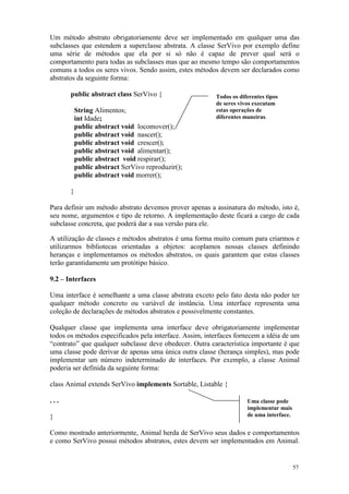 Um método abstrato obrigatoriamente deve ser implementado em qualquer uma das
subclasses que estendem a superclasse abstrata. A classe SerVivo por exemplo define
uma série de métodos que ela por si só não é capaz de prever qual será o
comportamento para todas as subclasses mas que ao mesmo tempo são comportamentos
comuns a todos os seres vivos. Sendo assim, estes métodos devem ser declarados como
abstratos da seguinte forma:

       public abstract class SerVivo {                   Todos os diferentes tipos
                                                         de seres vivos executam
           String Alimentos;                             estas operações de
           int Idade;                                    diferentes maneiras.
           public abstract void locomover();
           public abstract void nascer();
           public abstract void crescer();
           public abstract void alimentar();
           public abstract void respirar();
           public abstract SerVivo reproduzir();
           public abstract void morrer();

       }

Para definir um método abstrato devemos prover apenas a assinatura do método, isto é,
seu nome, argumentos e tipo de retorno. A implementação deste ficará a cargo de cada
subclasse concreta, que poderá dar a sua versão para ele.

A utilização de classes e métodos abstratos é uma forma muito comum para criarmos e
utilizarmos bibliotecas orientadas a objetos: acoplamos nossas classes definindo
heranças e implementamos os métodos abstratos, os quais garantem que estas classes
terão garantidamente um protótipo básico.

9.2 – Interfaces

Uma interface é semelhante a uma classe abstrata exceto pelo fato desta não poder ter
qualquer método concreto ou variável de instância. Uma interface representa uma
coleção de declarações de métodos abstratos e possivelmente constantes.

Qualquer classe que implementa uma interface deve obrigatoriamente implementar
todos os métodos especificados pela interface. Assim, interfaces fornecem a idéia de um
“contrato” que qualquer subclasse deve obedecer. Outra característica importante é que
uma classe pode derivar de apenas uma única outra classe (herança simples), mas pode
implementar um número indeterminado de interfaces. Por exemplo, a classe Animal
poderia ser definida da seguinte forma:

class Animal extends SerVivo implements Sortable, Listable {

...                                                                  Uma classe pode
                                                                     implementar mais
}                                                                    de uma interface.


Como mostrado anteriormente, Animal herda de SerVivo seus dados e comportamentos
e como SerVivo possui métodos abstratos, estes devem ser implementados em Animal.


                                                                                         57
 