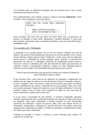 Uma interface pode ser definida de qualquer uma das maneiras mas é mais comum
encontrarmos da primeira forma.

Para implementarmos uma interface usamos a palavra reservada implements. Como
exemplo, vamos considerar a classe Iate abaixo:

                public class Iate extends Barco implements
                Steerable {

                        public void turnLeft (int deg){ ... }
                        public void turnRight (int deg) { ... }
                 }
Neste exemplo, uma classe Iate que deriva da classe Barco tem a característica de
precisar ser pilotada e, sendo assim, implementa a interface Steerable. A classe Iate
deve portanto, implementar todos os métodos da interface, neste caso turnLeft(int deg) e
turnRight(int deg).

Um exemplo real - Ordenação
A ordenação é um exemplo clássico do uso de uma interface. Ordenar uma lista de
objetos é um processo bem definido que não precisa ser escrito repetidas vezes e muitas
classes diferentes podem requerer serem “ordenáveis”. Assim, uma rotina de ordenação
precisa possuir a habilidade de ordenar qualquer objeto seguindo as características
particulares de cada um. A abordagem tradicional de programação poderia propor a
rescrever a rotina de ordenação para cada tipo diferente de objeto que precisasse ser
ordenado. Usando a programação orientada a objetos de forma adequada pode-se
eliminar esta necessidade e toda dificuldade de manutenção que ela acarreta.

   “Vamos supor que queiramos que seja possível ordenar um conjunto de objetos da
                        classe Animal por ordem de idade.”

O que devemos fazer, correr atrás de um algoritmo de ordenação e implementar um
método que seja capaz de ordenar um vetor de animais? Graças a orientação a objetos e
ao Java a resposta é não! Java possui a classe java.util.Arrays que possui um método
estático sort(Object[]) que realiza a ordenação de um array qualquer. Bem, mas como
este método consegue a façanha de ordenar um array de objetos arbitrários? Se ele não
conhece o objeto, como vai saber como comparar um objeto do vetor com outro de
forma a determinar a ordem relativa entre eles?

É aí que entra a necessidade de uma interface. A interface Comparable especifica
métodos requeridos para fazer a ordenação funcionar em cada tipo de objeto que precisa
ser ordenado. Cada classe implementa a interface baseada em suas necessidades
específicas de ordenação e apenas ela precisa saber como seus objetos devem ser
comparados. Implementar a ordenação de maneira OO provê um modelo muito bem
adequado para reutilização de código. O código da ordenação é completamente isolado
dos objetos que usam a ordenação.

Voltando ao exemplo, as classes e interfaces a serem utilizadas para ordenar um
conjunto de Animais são:




                                                                                     59
 