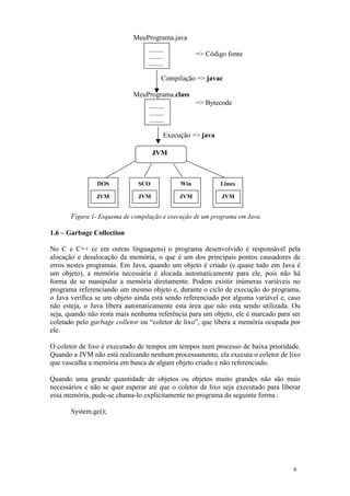 MeuPrograma.java
                                  _____
                                  _____            => Código fonte
                                  _____

                                      Compilação => javac

                            MeuPrograma.class
                                  _____            => Bytecode
                                  _____
                                  _____

                                       Execução => java

                                    JVM



                DOS           SCO            Win           Linux

                JVM           JVM            JVM           JVM


       Figura 1- Esquema de compilação e execução de um programa em Java.

1.6 – Garbage Collection

No C e C++ (e em outras linguagens) o programa desenvolvido é responsável pela
alocação e desalocação da memória, o que é um dos principais pontos causadores de
erros nestes programas. Em Java, quando um objeto é criado (e quase tudo em Java é
um objeto), a memória necessária é alocada automaticamente para ele, pois não há
forma de se manipular a memória diretamente. Podem existir inúmeras variáveis no
programa referenciando um mesmo objeto e, durante o ciclo de execução do programa,
o Java verifica se um objeto ainda está sendo referenciado por alguma variável e, caso
não esteja, o Java libera automaticamente esta área que não esta sendo utilizada. Ou
seja, quando não resta mais nenhuma referência para um objeto, ele é marcado para ser
coletado pelo garbage colletor ou “coletor de lixo”, que libera a memória ocupada por
ele.

O coletor de lixo é executado de tempos em tempos num processo de baixa prioridade.
Quando a JVM não está realizando nenhum processamento, ela executa o coletor de lixo
que vasculha a memória em busca de algum objeto criado e não referenciado.

Quando uma grande quantidade de objetos ou objetos muito grandes não são mais
necessários e não se quer esperar até que o coletor de lixo seja executado para liberar
essa memória, pode-se chama-lo explicitamente no programa da seguinte forma :

       System.gc();




                                                                                    6
 