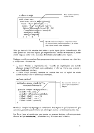 Uma interface também
         A classe Arrays                                              define um tipo.
         public class Arrays{
          public static void sort (Object[] items){
           for (int i = 1; i < items.length; i++){
            for (int j = 0; j < items.length –1; j++){
              if (items[j].compareTo(items[j+1]) > 0){
                Comparable tempitem = items[j+1];
                items[j+1] = items[j];
                items[j] = tempitem;
               } } } }}

                                           Quando o método sort precisa comparar dois itens
                                           do array ele chama o método compareTo de um dos
                                           itens e passa o outro como argumento.


Note que o método sort não sabe nada sobre o tipo de objeto que ele está ordenando. Ele
sabe apenas que estes são objetos que implementam a interface Comparable e, sendo
assim, ele pode contar com a existência do método compareTo nestes objetos.

Podemos considerar uma interface como um contrato entre o objeto que usa a interface
e o objeto que a implementa:

•   A classe Animal (a implementadora) concorda em implementar um método
    chamado compareTo(Object), com parâmetros e valor de retorno que seguem o
    especificado pela interface.
•   A classe Arrays (usuário) concorda em ordenar uma lista de objetos na ordem
    correta fazendo valer-se do método compareTo.

    A classe Animal
    public class Animal extends SerVivo                            Foi necessário fazer um cast
           implements Comparable{                                  pois o tipo do argumento é
                                                                   Object.

        public int compareTo(Object animal2){
         int idade1 = this.idade;
         int idade2 = ((Animal)animal2).idade;
         if (idade1<idade2) return (-1);
         if (idade1>idade2) return (1);
         if (idade1=idade2) return (0);
    }

O método compareTo(Object) pode comparar os dois objetos de qualquer maneira que
quisermos, contanto que ele retorne um inteiro para indicar a ordem relativa entre eles.

Por fim, a classe MyApplication para ordenar um array de Animais, pode simplesmente
chamar Arrays.sort(Object[] ) passando o array de objetos a ser ordenado.



                                                                                              61
 