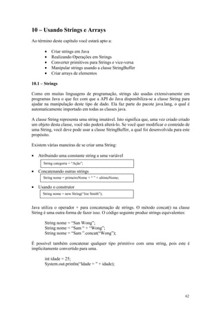 10 – Usando Strings e Arrays
Ao término deste capítulo você estará apto a:

       •   Criar strings em Java
       •   Realizando Operações em Strings
       •   Converter primitivos para Strings e vice-versa
       •   Manipular strings usando a classe StringBuffer
       •   Criar arrays de elementos

10.1 – Strings

Como em muitas linguagens de programação, strings são usadas extensivamente em
programas Java o que fez com que a API do Java disponibiliza-se a classe String para
ajudar na manipulação deste tipo de dado. Ela faz parte do pacote java.lang, o qual é
automaticamente importado em todas as classes java.

A classe String representa uma string imutável. Isto significa que, uma vez criado criado
um objeto desta classe, você não poderá alterá-lo. Se você quer modificar o conteúdo de
uma String, você deve pode usar a classe StringBuffer, a qual foi desenvolvida para este
propósito.

Existem várias maneiras de se criar uma String:

•   Atribuindo uma constante string a uma variável
      String categoria = “Ação”;

•   Concatenando outras strings
      String nome = primeiroNome + “ ” + ultimoNome;

•   Usando o construtor
      String nome = new String(“Joe Smith”);


Java utiliza o operador + para concatenação de strings. O método concat() na classe
String é uma outra forma de fazer isso. O código seguinte produz strings equivalentes:

       String nome = “San Wong”;
       String nome = “Sam “ + “Wong”;
       String nome = “Sam ”.concat(“Wong”);

É possível também concatenar qualquer tipo primitivo com uma string, pois este é
implicitamente convertido para uma.

       int idade = 25;
       System.out.println(“Idade = ” + idade);




                                                                                      62
 