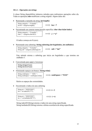 10.1.1 – Operações em strings

A classe String disponibiliza inúmeros métodos para realizarmos operações sobre ela.
Todas as operações não modificam a string original. Alguns delas são:

•   Retornando o tamanho da string: int length()
      String categoria = “Comedia” ;
      int len = categoria.length();                 len = 7

•   Encontrando um caracter numa posição específica: char charAt(int index)
      String categoria = “Comedia” ;
      char c = categoria.charAt(1);                 c = “o”


    O índice começa em 0 (zero).

•   Retornando uma substring: String substring (int beginIndex, int endIndex)
      String categoria = “Comedia” ;
      String sub = categoria.substring(2,4)         sub = “me”


    Este método retorna a substring que inicia em beginIndex e que termina em
    endIndex-1.

•   Convertendo para upper e lowercase
      String toUpperCase()
      String toLowerCase()

•   Eliminando espaços em branco: String trim()
      String comEspaco = “ XXX “;
      String semEspaco = comEspaco.trim();          semEspaco = “XXX”


    Retira os espaços das extremidades.

•   Encontrando o índice de uma substring
      String str = “XXXYXXY”;
                                                    i=3
      int i = str.indexOf (“Y”);


      String str = “XXXYXXY”;                       i=6
      int i = str.lastIndexOf(“Y”);


    String indexOf (String) retorna o índice de uma string especificada.
    String lastIndexOf (String) retorna a última ocorrência da string especificada.




                                                                                      63
 