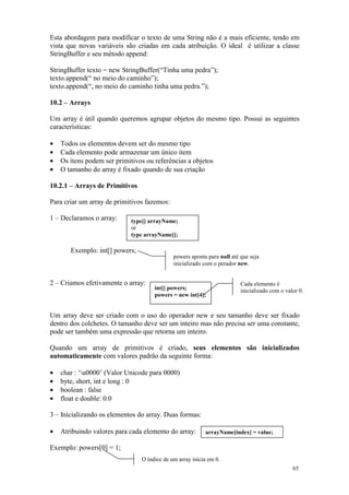 Esta abordagem para modificar o texto de uma String não é a mais eficiente, tendo em
vista que novas variáveis são criadas em cada atribuição. O ideal é utilizar a classe
StringBuffer e seu método append:

StringBuffer texto = new StringBuffer(“Tinha uma pedra”);
texto.append(“ no meio do caminho”);
texto.append(“, no meio do caminho tinha uma pedra.”);

10.2 – Arrays

Um array é útil quando queremos agrupar objetos do mesmo tipo. Possui as seguintes
características:

•   Todos os elementos devem ser do mesmo tipo
•   Cada elemento pode armazenar um único item
•   Os itens podem ser primitivos ou referências a objetos
•   O tamanho do array é fixado quando de sua criação

10.2.1 – Arrays de Primitivos

Para criar um array de primitivos fazemos:

1 – Declaramos o array:     type[] arrayName;
                            or
                            type arrayName[];

       Exemplo: int[] powers;
                                             powers aponta para null até que seja
                                             inicializado com o perador new.


2 – Criamos efetivamente o array:                                        Cada elemento é
                                     int[] powers;                       inicializado com o valor 0.
                                     powers = new int[4];


Um array deve ser criado com o uso do operador new e seu tamanho deve ser fixado
dentro dos colchetes. O tamanho deve ser um inteiro mas não precisa ser uma constante,
pode ser também uma expressão que retorna um inteiro.

Quando um array de primitivos é criado, seus elementos são inicializados
automaticamente com valores padrão da seguinte forma:

•   char : ‘u0000’ (Valor Unicode para 0000)
•   byte, short, int e long : 0
•   boolean : false
•   float e double: 0.0

3 – Inicializando os elementos do array. Duas formas:

•   Atribuindo valores para cada elemento do array:       arrayName[index] = value;

Exemplo: powers[0] = 1;
                                O índice de um array inicia em 0.
                                                                                               65
 