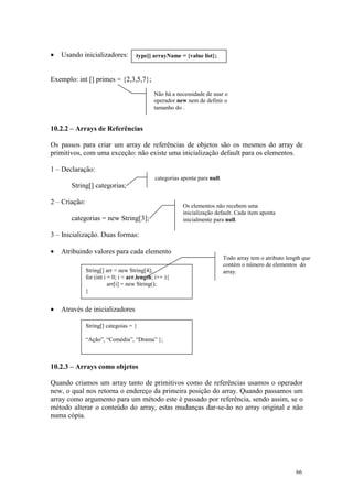 •   Usando inicializadores:          type[] arrayName = {value list};



Exemplo: int [] primes = {2,3,5,7};
                                              Não há a necessidade de usar o
                                              operador new nem de definir o
                                              tamanho do .


10.2.2 – Arrays de Referências

Os passos para criar um array de referências de objetos são os mesmos do array de
primitivos, com uma exceção: não existe uma inicialização default para os elementos.

1 – Declaração:
                                              categorias aponta para null.
       String[] categorias;

2 – Criação:
                                                         Os elementos não recebem uma
                                                         inicialização default. Cada item aponta
       categorias = new String[3];                       inicialmente para null.

3 – Inicialização. Duas formas:

•   Atribuindo valores para cada elemento
                                                                             Todo array tem o atributo length que
                                                                             contém o número de elementos do
               String[] arr = new String[4];                                 array.
               for (int i = 0; i < arr.length; i++ ){
                          arr[i] = new String();
               }


•   Através de inicializadores

               String[] categoias = {

               “Ação”, “Comédia”, “Drama” };



10.2.3 – Arrays como objetos

Quando criamos um array tanto de primitivos como de referências usamos o operador
new, o qual nos retorna o endereço da primeira posição do array. Quando passamos um
array como argumento para um método este é passado por referência, sendo assim, se o
método alterar o conteúdo do array, estas mudanças dar-se-ão no array original e não
numa cópia.




                                                                                                           66
 