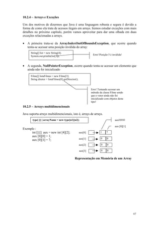 10.2.4 – Arrays e Exceções

Um dos motivos de dizermos que Java é uma linguagem robusta e segura é devido a
forma de como ela trata de acessos ilegais em arrays. Iremos estudar exceções com mais
detalhes no próximo capítulo, porém vamos aproveitar para dar uma olhada em duas
exceções relacionadas a arrays.

•   A primeira trata-se da ArrayIndexOutOfBoundsException, que ocorre quando
    tenta-se acessar uma posição inválida do array:
      String[] list = new String[4];
                                                                 Erro! Posição 5 é inválida!
      System.out.println(list[5]);


•   A segunda, NullPointerException, ocorre quando tenta-se acessar um elemento que
    ainda não foi inicializado

      Filme[] listaFilmes = new Filme[3];
      String diretor = listaFilmes[0].getDirector();


                                                                Erro! Tentando acessar um
                                                                método da classe Filme sendo
                                                                que o vetor ainda não foi
                                                                inicializado com objetos deste
                                                                tipo!
10.2.5 – Arrays multidimencionais

Java suporta arrays multidimencionais, isto é, arrays de arrays.
       type[ ][ ] arrayName = new type[n1][n2];                                       aux[0][0]

                                                                                      aux [0][1]
Exemplo :
     int [] [] aux = new int [4][2];                   aux[0]           1     7
     aux [0][0] = 1;
                                                       aux[1]            0    0
     aux [0][1] = 7;
                                                       aux[2]            0    0

                                                       aux[3]            0    0

                                                Representação em Memória de um Array




                                                                                                   67
 