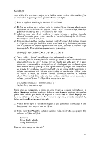 Exercícios:

Abra a lição 10 e selecione o projeto ACMEVideo. Vamos realizar várias modificações
na classe a fim de por em prática o que aprendemos nesta lição.

1) Faça as seguintes modificações na classe ACMEVideo.

a) Defina um atributo array private static de objetos Cliente chamado clientes com
   capacidade para armazenar seis objetos Cliente. Para economizar tempo, o código
   para criar um array de itens já foi adicionado para você.
b) Adicione uma variável de instância booleana, privada e estática chamada
   clientesConstruidos que serve para controlar se o array de clientes já foi inicializado.
   Inicialize esta variável com false.
c) Crie um método publico e estático chamado constroiClientes(). Este método contem
   o código necessário para inicializar as seis posições do array de clientes (lembre-se
   que o construtor de cliente espera receber um nome, endereço e telefone. Haja
   imaginação!!). Uma inicialização deve parecer-se com isso:

   clientes[0] = new Cliente(“XXXX”, “YYYY”, “ZZZZ”);

d) Sete a variável clientesConstruidos para true no interior deste método.
e) Adicione agora um método público e estático que recebe o ID de um cliente como
   argumento, busca no array clientes por um cliente que tenha este ID e, caso
   encontre-o, retorna o objeto correspondente. O método pode usar um laço for para
   fazer a busca no array (você pode usar a propriedade array.length para saber o final
   do array) e deve se chamar buscaClientePorId(). Se um cliente não for encontrado o
   método deve retornar null. Adicione uma condição no método para verificar, antes
   de iniciar a busca, se existem clientes cadastrados (através da variável
   clientesConstruidos). Caso ainda não, faça o método inicializar o array chamando o
   método constroiClientes. O código irá se assemelhar a isto:

   if (!clientesConstruidos) { constroiClientes(); }
   //o laço do for deve entrar aqui

Nessa altura do campeonato, já temos em nosso projeto de locadora quatro classes : a
classe Cliente que manipula os clientes da loja, a classe Item que manipula informações
gerais sobre os itens que podem ser alugados, a classe Filme e a classe Jogo que são
tipos específicos de itens alugáveis. Para concluir o diagrama apresentado no capítulo 6,
faltam as classes ItemAlugado e Aluguel.

2) Vamos definir agora a classe ItemAlugado, a qual controla as informações de um
   item quando este é alugado para um cliente.

a) Crie a classe ItemAlugado e inclua as seguintes variáveis privadas (não esqueça dos
   métodos getXXs e setXXs ):

       Item item
       String dataDevolução
       String dataDevolvida

Faça um import no pacote java.util.*


                                                                                        68
 