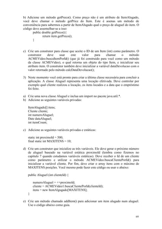 b) Adicione um método getPreco(). Como preço não é um atributo de ItemAlugado,
você deve chamar o método getPrice do Item. Este é aoenas um método de
conveniência para sabermos a partir de ItemAlugado qual o preço de aluguel do item. O
código deve assemelhar-se a isso:
       public double getPreco(){
              return item.getPreco();
       }


c) Crie um construtor para classe que aceite o ID de um Item (int) como parâmetro. O
   construtor     deve     usar    este    valor     para     chamar     o     método
   ACMEVideo.buscaItemPorId() (que já foi construído para você como um método
   da classe ACMEVideo), o qual retorna um objeto do tipo Item, e inicializar seu
   atributo item. O construtor também deve inicializar a variável dataDevolucao com o
   valor retornado pelo método calcDataDevolucao();

3) Neste momento você está pronto para criar a última classe necessária para concluir a
   aplicação. A classe Aluguel representa uma locação efetivada. Deve controlar por
   exemplo qual cliente realizou a locação, os itens locados e a data que o empréstimo
   foi feito.

a) Crie uma nova classe Aluguel e inclua um import no pacote java.util.*.
b) Adicione as seguintes variáveis privadas:

   ItemAlugado[] itens;
   Cliente cliente;
   int numeroAluguel;
   Date dataAluguel;
   int itemCount;

c) Adicione as seguintes variáveis privadas e estáticas:

   static int proximoId = 500;
   final static int MAXITENS = 10;

d) Crie um construtor que inicialize as três variáveis. Ele deve gerar o próximo número
   de aluguel baseado na variável estática proximoId (lembra como fizemos no
   capitulo 7 quando estudamos variáveis estáticas). Deve receber o Id de um cliente
   como parâmetro e utilizar o método ACMEVideo.buscaClientePorId() para
   inicializar a variável cliente. Por fim, deve criar o array itens com o máximo de
   MAXITENS posições. Você mesmo pode fazer este código ou usar o abaixo:

   public Aluguel (int clienteId) {

       numeroAluguel = ++proximoId;
       cliente = ACMEVideo1.buscaClientePorId(clienteId);
       itens = new ItemAlgugado[MAXITENS];
   }

e) Crie um método chamado addItem() para adicionar um item alugado num aluguel.
   Use o código abaixo como guia.


                                                                                    69
 