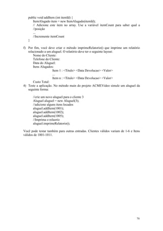 public void addItem (int itemId) {
      ItemAlugado item = new ItemAlugado(itemId);
      // Adicione este item no array. Use a variável itemCount para saber qual a
      //posição
      ...
      //Incremente itemCount
   }

f) Por fim, você deve criar o método imprimeRelatorio() que imprime um relatório
   relacionado a um aluguel. O relatório deve ter o seguinte layout:
       Nome do Cliente:
       Telefone do Cliente:
       Data do Aluguel:
       Itens Alugados:
                     Item 1 : <Titulo> <Data Devolucao> <Valor>
                     ...
                     Item n : <Titulo> <Data Devolucao> <Valor>
       Custo Total:
4) Teste a aplicação. No método main do projeto ACMEVideo simule um aluguel da
   seguinte forma:

      //crie um novo aluguel para o cliente 3
      Aluguel aluguel = new Aluguel(3);
      //adicione alguns itens locados
      aluguel.addItem(1001);
      aluguel.addItem(1002);
      aluguel.addItem(1005);
      //Imprima o relaorio
      aluguel.imprimeRelatorio();

Você pode testar também para outras entradas. Clientes válidos variam de 1-6 e Itens
válidos de 1001-1011.




                                                                                 70
 
