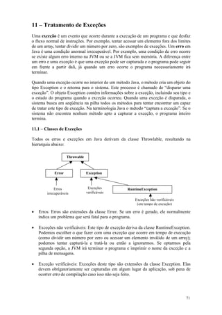 11 – Tratamento de Exceções
Uma exceção é um evento que ocorre durante a execução de um programa e que desfaz
o fluxo normal de instruções. Por exemplo, tentar acessar um elemento fora dos limites
de um array, tentar dividir um número por zero, são exemplos de exceções. Um erro em
Java é uma condição anormal irrecuperável. Por exemplo, uma condição de erro ocorre
se existe algum erro interno na JVM ou se a JVM fica sem memória. A diferença entre
um erro e uma exceção é que uma exceção pode ser capturada e o programa pode seguir
em frente a partir dali, já quando um erro ocorre o programa necessariamente irá
terminar.

Quando uma exceção ocorre no interior de um método Java, o método cria um objeto do
tipo Exception e o retorna para o sistema. Este processo é chamado de “disparar uma
exceção”. O objeto Exception contém informações sobre a exceção, incluindo seu tipo e
o estado do programa quando a exceção ocorreu. Quando uma exceção é disparada, o
sistema busca em seqüência na pilha todos os métodos para tentar encontrar um capaz
de tratar este tipo de exceção. Na terminologia Java o método “captura a exceção”. Se o
sistema não encontra nenhum método apto a capturar a exceção, o programa inteiro
termina.

11.1 – Classes de Exceções

Todos os erros e exceções em Java derivam da classe Throwlable, resultando na
hierarquia abaixo:

                    Throwable



            Error               Exception



             Erros               Exceções           RuntimeException
        irrecuperáveis          verificáveis
                                                        Exceções não verificáveis
                                                         (em tempo de excução)

•   Erros: Erros são extensões da classe Error. Se um erro é gerado, ele normalmente
    indica um problema que será fatal para o programa.

•   Exceções não verificáveis: Este tipo de exceção deriva da classe RuntimeException.
    Podemos escolher o que fazer com uma exceção que ocorre em tempo de execução
    (como dividir um número por zero ou acessar um elemento inválido de um array);
    podemos tentar capturá-la e tratá-la ou então a ignorarmos. Se optarmos pela
    segunda opção, a JVM irá terminar o programa e imprimir o nome da exceção e a
    pilha de mensagens.

•   Exceção verificáveis: Exceções deste tipo são extensões da classe Exception. Elas
    devem obrigatoriamente ser capturadas em algum lugar da aplicação, sob pena de
    ocorrer erro de compilação caso isso não seja feito.




                                                                                    71
 