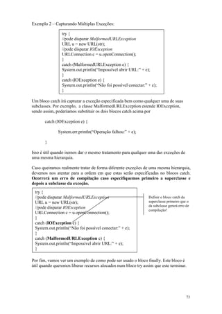 Exemplo 2 – Capturando Múltiplas Exceções:

                try {
                //pode disparar MalformedURLException
                URL u = new URL(str);
                //pode disparar IOException
                URLConnection c = u.openConnection();
                }
                catch (MalformedURLException e) {
                System.out.println(“Impossível abrir URL:” + e);
                }
                catch (IOException e) {
                System.out.println(“Não foi possível conectar:” + e);
                }

Um bloco catch irá capturar a exceção especificada bem como qualquer uma de suas
subclasses. Por exemplo, a classe MalformedURLException estende IOException,
sendo assim, poderíamos substituir os dois blocos catch acima por

       catch (IOException e) {

              System.err.println(“Operação falhou:” + e);

       }

Isso é útil quando iremos dar o mesmo tratamento para qualquer uma das exceções de
uma mesma hierarquia.

Caso queiramos realmente tratar de forma diferente exceções de uma mesma hierarquia,
devemos nos atentar para a ordem em que estas serão especificadas no blocos catch.
Ocorrerá um erro de compilação caso especifiquemos primeiro a superclasse e
depois a subclasse da exceção.
 try {
 //pode disparar MalformedURLException                          Definir o bloco catch da
 URL u = new URL(str);                                          superclasse primeiro que o
                                                                da subclasse gerará erro de
 //pode disparar IOException
                                                                compilação!
 URLConnection c = u.openConnection();
 }
 catch (IOException e) {
 System.out.println(“Não foi possível conectar:” + e);
 }
 catch (MalformedURLException e) {
 System.out.println(“Impossível abrir URL:” + e);
 }

Por fim, vamos ver um exemplo de como pode ser usado o bloco finally. Este bloco é
útil quando queremos liberar recursos alocados num bloco try assim que este terminar.




                                                                                         73
 