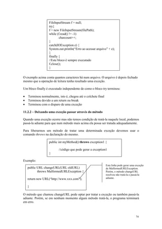 FileInputStream f = null;
                   try{
                   f = new FileInputStream(filePath);
                   while (f.read() != -1)
                           charcount++;
                   }
                   catch(IOException e) {
                   System.out.println(“Erro ao acessar arquivo” + e);
                   }
                   finally {
                   //Este bloco é sempre executado
                   f.close();
                   }

O exemplo acima conta quantos caracteres há num arquivo. O arquivo é depois fechado
mesmo que a operação de leitura tenha resultado uma exceção.

Um bloco finally é executado independente de como o bloco try terminou:

•   Terminou normalmente, isto é, chegou até o colchete final
•   Terminou devido a um return ou break
•   Terminou com o disparo de uma exceção

11.2.2 – Deixando uma exceção passar através do método

Quando uma exceção ocorre mas não temos condição de tratá-la naquele local, podemos
passá-la adiante para que num método mais acima ela possa ser tratada adequadamente.

Para liberarmos um método de tratar uma determinada exceção devemos usar o
comando throws na declaração do mesmo.

                   public int myMethod() throws exception1 {

                          //código que pode gerar a exception1
                   }

Exemplo:
                                                                Esta linha pode gerar uma exceção
    public URL changeURL(URL oldURL)                            de MalformedURLException.
           throws MalformedURLException {                       Porém, o método changeURL
                                                                resolveu não tratá-la e passá-la
    return new URL(“http://www.xxx.com”);                       adiante.


    }

O método que chamou changeURL pode optar por tratar a exceção ou também passá-la
adiante. Porém, se em nenhum momento algum método tratá-la, o programa terminará
em erro.



                                                                                          74
 
