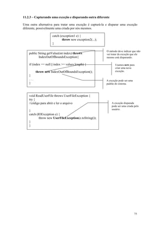 11.2.3 – Capturando uma exceção e disparando outra diferente

Uma outra alternativa para tratar uma exceção é capturá-la e disparar uma exceção
diferente, possivelmente uma criada por nós mesmos.

                      catch (exception1 e) {
                              throw new exception2(...);
                      }

                                                           O método deve indicar que não
    public String getValue(int index) throws               vai tratar da exceção que ele
           IndexOutOfBoundsException{                      mesmo está disparando.

    if (index == null || index >= values.length) {                Usamos new para
                                                                  criar uma nova
          throw new IndexOutOfBoundsException();                  exceção.
    }
    ...                                                    A exceção pode ser uma
    }                                                      padrão do sistema.



    void ReadUserFile throws UserFileException {
    try {
    //código para abrir e ler o arquivo                        A exceção disparada
                                                               pode ser uma criada pelo
                                                               usuário.
    }
    catch (IOException e) {
            throw new UserFileException(e.toString());
    }
    }




                                                                                    75
 