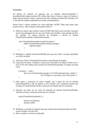 Exercícios:

Na prática do Capítulo 10 supomos que os métodos buscaClientePorId e
buscaItemPorId sempre recebem IDs válidos para fazer a busca no array de Clientes e
Itens respectivamente. Porém, é possível que estes métodos recebam IDs inválidos, isto
é, IDs que não estejam cadastrados nos arrays correspondentes.

Iremos fazer a última melhoria em nossa aplicação ACME Vídeo para tratar estes
possíveis erros. Abra o projeto relacionado à lição 11.

1) Defina no arquivo que contém a classe ACMEVideo duas novas exceções, uma para
   emitir uma mensagem de erro caso um Cliente seja inválido e outra quando um Item
   for inválido. As classes derivam de Exception e devem se chamar
   ClienteNaoEncontrado e ItemNaoEncontrado:

        class ClienteNaoEncontrado extends Exception {
               public ClienteNaoEncontrado (String message) {
                      super(message);
               }
       }

2) Modifique o método buscaClientePorId() para que este emite a exceção apropriada
   se o Id for inválido:

a) Adicione o throws ClienteNaoEncontrado a especificação do método
b) Logo antes do return, verifique se o que irá ser retornado é um objeto Cliente ou se é
   null. Se for null, dispare uma exceção de ClienteNaoEncontrado. O código será algo
   como:

       if (cliente = = null) {
                throw new ClienteNaoEncontrado (“nt O ID informado não é válido!” +
                                    “nt Verifique se você entrou com o ID correto.”);
       }

3) Edite agora o construtor da classe Aluguel, que é quem faz uso do método
   buscaClientePorId, a fim de capturar a nova exceção. Se o construtor receber uma
   exceção de ClienteNaoEncontrado, o processo de locação não deve continuar.

a) Adicione um bloco try em torno da chamada do método buscaClientePorId().
   Adicione um bloco catch para tratar da nova exceção:

       catch (ClienteNaoEncontrado e) {

              System.out.println(e);
              System.exit(0);
       }

b) Modifique o exemplo no método main que simula uma locação passando um Id de
   cliente inválido, tal como 999.
c) Salve, compile e execute sua aplicação



                                                                                      76
 