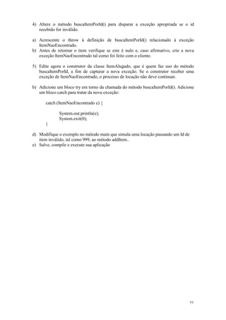 4) Altere o método buscaItemPorId() para disparar a exceção apropriada se o id
   recebido for inválido.

a) Acrescente o throw à definição de buscaItemPorId() relacionado à exceção
   ItemNaoEncontrado.
b) Antes de retornar o item verifique se este é nulo e, caso afirmativo, crie a nova
   exceção ItemNaoEncontrado tal como foi feito com o cliente.

5) Edite agora o construtor da classe ItemAlugado, que é quem faz uso do método
   buscaItemPorId, a fim de capturar a nova exceção. Se o construtor receber uma
   exceção de ItemNaoEncontrado, o processo de locação não deve continuar.

b) Adicione um bloco try em torno da chamada do método buscaItemPorId(). Adicione
   um bloco catch para tratar da nova exceção:

      catch (ItemNaoEncontrado e) {

             System.out.println(e);
             System.exit(0);
      }

d) Modifique o exemplo no método main que simula uma locação passando um Id de
   item inválido, tal como 999, ao método addItem..
e) Salve, compile e execute sua aplicação




                                                                                 77
 