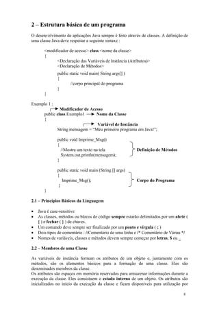 2 – Estrutura básica de um programa
O desenvolvimento de aplicações Java sempre é feito através de classes. A definição de
uma classe Java deve respeitar a seguinte sintaxe :

       <modificador de acesso> class <nome da classe>
       {
             <Declaração das Variáveis de Instância (Atributos)>
             <Declaração de Métodos>
              public static void main( String args[] )
              {
                      //corpo principal do programa
              }
       }

Exemplo 1 :
                Modificador de Acesso
       public class Exemplo1      Nome da Classe
       {
                                  Variável de Instância
              String mensagem = “Meu primeiro programa em Java!”;

              public void Imprime_Msg()
              {
                //Mostra um texto na tela                Definição de Métodos
                System.out.println(mensagem);
              }

              public static void main (String [] args)
              {
                 Imprime_Msg();                          Corpo do Programa
               }
       }

2.1 – Princípios Básicos da Linguagem

•   Java é case-sensitive
•   As classes, métodos ou blocos de código sempre estarão delimitados por um abrir (
    { ) e fechar ( } ) de chaves.
•   Um comando deve sempre ser finalizado por um ponto e vírgula ( ; )
•   Dois tipos de comentário : //Comentário de uma linha e /* Comentário de Várias */
•   Nomes de variáveis, classes e métodos devem sempre começar por letras, $ ou _

2.2 – Membros de uma Classe

As variáveis de instância formam os atributos de um objeto e, juntamente com os
métodos, são os elementos básicos para a formação de uma classe. Eles são
denominados membros da classe.
Os atributos são espaços em memória reservados para armazenar informações durante a
execução da classe. Eles consistuem o estado interno de um objeto. Os atributos são
inicializados no início da execução da classe e ficam disponíveis para utilização por

                                                                                   8
 