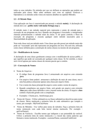 todos os seus métodos. Os métodos por sua vez definem as operações que podem ser
realizadas pela classe. Mais sobre atributos será visto no capítulo Variáveis e
Operadores e os métodos serão vistos em maiores detalhes no capítulo Métodos.

2.3 – O Método Main

Uma aplicação em Java é caracterizada por possuir o método main(). A declaração do
método deve ser : public static void main( String[] args ).

O método main é um método especial pois representa o ponto de entrada para a
execução de um programa em Java. Quando um programa é executado, o interpretador
chamará primeiramente o método main da classe. É ele quem controla o fluxo de
execução do programa e executa qualquer outro método necessário para a
funcionalidade da aplicação.

Nem toda classe terá um método main. Uma classe que não possui um método main não
pode ser “executada” pois não representa um programa em Java. Ela será sim, utilizada
como classe utilitária para a construção de outras classes ou mesmo de um programa.

2.4 – Modificadores de Acesso

A declaração de uma classe geralmente começa com o modificador de acesso public, o
que significa que pode ser acessada por qualquer outra classe. Se for omitido, a classe
será visível apenas por outras classes do mesmo pacote que a contém.

2.5 – Convenção de Nomes

•   Nome de Arquivos :
       O código fonte de programas Java é armazenado em arquivos com extensão
       .java.
       Um arquivo fonte poderá armazenar a definição de mais de uma classe, mas é
       uma boa prática armazenar apenas uma classe por arquivo fonte.
       Use o nome da classe principal do arquivo como sendo o nome do arquivo.
       Quando compilamos um arquivo fonte, será gerado um arquivo com extensão
       .class para cada classe definida e com o mesmo nome da classe. O arquivo .class
       contém o bytecode gerado com a compilação.
       Exemplos : Cliente.java , ItemEstoque.java
•    Nome de Classes : Utilize substantivos ou frases substantivas descritivas para nome
    de classes. Deixe maiúscula a primeira letra de cada substantivo que compõe o
    nome, por exemplo : MyFirstClassName
•    Nome de Métodos : Use verbos para nome de métodos. Faça a primeira letra do
    nome minúscula com cada letra inicial interna maiúscula. Por exemplo :
    getUserName()
•    Nome de Variáveis : Escolha nomes que indiquem o uso pretendido da variável.
    Utilize a primeira letra do nome minúscula e a inicial das outras palavras que
    formam o nome maiúscula. Exemplos : customerName, customerCreditLimit



                                                                                     9
 