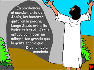 En obediencia
al mandamiento de
Jesús, los hombres
quitaron la piedra.
Luego Jesús oró a Su
Padre celestial. Jesús
estaba por hacer un
milagro tan grande que
la gente sabría que
         Dios lo había
              mandado.
 