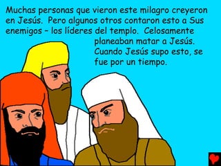 Muchas personas que vieron este milagro creyeron
en Jesús. Pero algunos otros contaron esto a Sus
enemigos – los líderes del templo. Celosamente
                       planeaban matar a Jesús.
                       Cuando Jesús supo esto, se
                       fue por un tiempo.
 