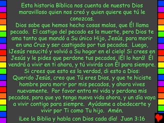 Esta historia Bíblica nos cuenta de nuestro Dios
     maravilloso quien nos creó y quien quiere que tú le
                           conozcas.
   Dios sabe que hemos hecho cosas malas, que Él llama
 pecado. El castigo del pecado es la muerte, pero Dios te
 ama tanto que mandó a Su único Hijo, Jesús, para morir
   en una Cruz y ser castigado por tus pecados. Luego,
¡Jesús resucitó y volvió a Su hogar en el cielo! Si crees en
 Jesús y le pides que perdone tus pecados, ¡Él lo hará! Él
vendrá a vivir en ti ahora, y tú vivirás con Él para siempre.
       Si crees que esto es la verdad, di esto a Dios:
  Querido Jesús, creo que Tú eres Dios, y que te hiciste
     hombre para morir por mis pecados, y ahora vives
    nuevamente. Por favor entra mi vida y perdona mis
pecados, para que yo tenga nueva vida ahora, y un día vaya
  a vivir contigo para siempre. Ayúdame a obedecerte y
              vivir por Ti como Tu hijo. Amén.
     ¡Lee la Biblia y habla con Dios cada día! Juan 3:16
 
