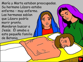 María y Marta estaban preocupadas.
Su hermano Lázaro estaba
enfermo – muy enfermo.
Las hermanas sabían
que Lázaro podría
morir pronto.
Mandaron buscar a
Jesús. Él amaba a
esta pequeña familia
de Betania.
 