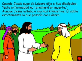 Cuando Jesús supo de Lázaro dijo a Sus discípulos,
“Esta enfermedad no terminará en muerte.”
Aunque Jesús estaba a muchos kilómetros, Él sabía
exactamente lo que pasaría con Lázaro.
 