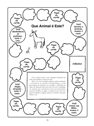 15
Cole o papel Criativo neste retângulo formando um
bolso para guardar as peças do jogo.
[NOTA DO EDITOR: poderia preparar cartões indicando
o sentimento ou atitudes correspondentes a cada
personagem do episódio, por exemplo, a fidelidade de
Deus em alimentar Elias, por meio do corvo; humildade
do jumento que transportou Jesus para Jerusalém;
provisão de Deus no pagar os impostos, por meio dos
peixes; zombaria castigada, quando os meninos caçoaram
Eliseu, etc.]
Pegue
um
cartão
Você
desobedeceu
ao
professor.
Volte 1
casa.
Pegue
um
cartão
Pegue
um
cartão
Pegue
um
cartão
Pegue
um
cartão
Pegue
um
cartão
Pegue
um
cartão
Você
decorou o
versículo.
Avance 2
casas.
Você
chegou
atrasado.
Volte 2
casas.
Você
trouxe sua
Bíblia.
Avance 2
casas.
CHEGADA
Que Animal é Este?
 