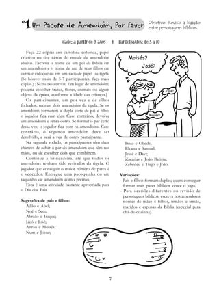 7
Um Pacote de Amendoim, Por Favor Objetivo: Revisar a ligação
entre personagens bíblicos.
Idade: a partir de 9 anos § Participantes: de 5 a 10
Faça 22 cópias em cartolina colorida, papel
criativo ou tire xérox do molde de amendoim
abaixo. Escreva o nome de um pai da Bíblia em
um amendoim e o nome de um de seus filhos em
outro e coloque-os em um saco de papel ou tigela.
(Se houver mais de 5-7 participantes, faça mais
cópias.) [NOTA DO EDITOR: Em lugar de amendoim,
poderia escolher frutas, flores, animais ou algum
objeto da época, conforme a idade das crianças.]
Os participantes, um por vez e de olhos
fechados, retiram dois amendoins da tigela. Se os
amendoins formarem a dupla certa de pai e filho,
o jogador fica com eles. Caso contrário, devolve
um amendoim e retira outro. Se formar o par certo
dessa vez, o jogador fica com os amendoins. Caso
contrário, o segundo amendoim deve ser
devolvido, e será a vez de outro participante.
Na segunda rodada, os participantes têm duas
chances de achar o par do amendoim que têm nas
mãos, ou de escolher dois que combinem.
Continue a brincadeira, até que todos os
amendoins tenham sido retirados da tigela. O
jogador que conseguir o maior número de pares é
o vencedor. Entregue uma paçoquinha ou um
saquinho de amendoim como prêmio.
Esta é uma atividade bastante apropriada para
o Dia dos Pais.
Sugestões de pais e filhos:
Adão e Abel;
Noé e Sem;
Abraão e Isaque;
Jacó e José;
Anrão e Moisés;
Num e Josué;
Boaz e Obede;
Elcana e Samuel;
Jessé e Davi;
Zacarias e João Batista;
Zebedeu e Tiago e João.
Variações:
- Pais e filhos formam duplas; quem conseguir
formar mais pares bíblicos vence o jogo.
- Para ocasiões diferentes ou revisão de
personagens bíblicos, escreva nos amendoins
nomes de mães e filhos, irmãos e irmãs,
maridos e esposas da Bíblia (especial para
chá-de-cozinha).
José?
1
Moisés?
Moisés?
José?
 