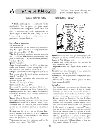 11
6 Números Bíblicos
Idade: a partir de 9 anos § Participantes: 2 ou mais
A Bíblia está repleta de números muito
significativos. Veja até quanto você pode contar.
Experimente uma competição entre times (um
time cita um número e explica seu contexto na
Bíblia; depois é a vez do outro time), ou use a
brincadeira para testar os conhecimentos dos
peritos em assuntos bíblicos.
Sugestões de números:
Um Deus (Dt 6.4)
Dois Testamentos (ou dois animais que entraram na
arca) [Gn 7.9];ou dois peixes usados para alimentar
cinco mil pessoas [Mt 14.19-21].
Três dias Jesus ficou no túmulo antes de ressuscitar
(Mt 17.22-23); ou três discípulos que estiveram com
Jesus no jardim (Mc 14.33) ou três as três pessoas da
Trindade (1Jo 5.7).
Quatro Evangelhos
Cinco virgens imprudentes (Mt 25.2); ou cinco pães
usados para alimentar cinco mil pessoas (Mt 14.19).
Seis dias Deus criou todas as coisas (Êx 20.11).
Sete pães alimentaram quatro mil pessoas (Mt 15.34).
Oito pessoas salvas do dilúvio porque entraram na
Arca de Noé (Gn 7.13).
Nove leprosos curados que não retornaram para
agradecer a Jesus (Lc 17.17).
Dez Mandamentos (Êx 20.3-17).
Onze discípulos fiéis (At 2.14).
Doze discípulos escolhidos por Jesus (Mc 3.14).
Treze pessoas participaram da Última Ceia (Mt 26.20).
Quatorze gerações de Abraão a Davi, ou de Davi ao
cativeiro na Babilônia, ou do cativeiro babilônico a
Jesus (Mt 1.17).
Quinze filhos de Salomão (2Sm 19.17).
Dezesseis filhos de Zilpa (Gn 46.18); ou foi aos
dezesseis anos que Uzias se tornou rei (2Cr 26.3).
Dezessete anos era a idade de José quando recebeu
de Jacó, seu pai, uma túnica colorida de presente (Gn
37.3).
Dezoito anos foi o tempo que os filhos de Israel
serviram a Eglon, rei de Moabe (Gn 3.14); ou dezoito
anos foi o tempo de enfermidade de uma mulher
curada por Jesus (Lc 13.11-13).
Vinte moedas de prata foi o preço pelo qual José foi
vendido como escravo (Gn 37.28).
Trinta moedas de prata foi o que Judas recebeu para
trair Jesus (Mt 26.15); ou trinta côvados era a altura
da arca de Noé (Gênesis 6.16)
Quarenta dias e quarenta noites foi a duração da
chuva no Dilúvio (Gn 7.4)
Cinqüenta côvados era a largura da arca de Noé (Gn
6.15)
Sessenta vezes mais foi quanto rendeu a semente
plantada em boa terra (Mt 13.23)
Setenta vezes sete é quanto devemos perdoar quem
erra (Mt 18.22)
Cem anos era a idade de Abraão quando seu filho
Isaque nasceu (Gn 21.5)
Variações:
. Faça uma lista de vários números em folhas de papel
(com ou sem referência bíblica), dê lápis às crianças
e mande que descubram as pessoas, coisas ou
acontecimentos relacionados aos números. Quem
terminar primeiro, e corretamente, é o vencedor.
. Divida a classe em dois times. Um time desafia o
outro a explicar um fato bíblico relacionado aos
números que escolherem. (Tenha sempre à mão
uma concordância bíblica para tirar quaisquer
dúvidas quanto às perguntas e respostas.) Vence o
time que acertar o maior número de respostas. (Se
desejar, use o sistema de escala: 5 pontos se o time
responder sem ajuda de referência ou comentário
bíblico; 3 pontos se usar apenas a Bíblia para
encontrar a resposta e 1 ponto se precisar de outros
livros de referências bíblicas.) Ganha o time que
fizer o maior número de pontos.
Objetivo: Despertar o interesse por
alguns números especiais da Bíblia.
Abraão tinha
100 anos
quando
Isaque
nasceu.
Só existe 1
Deus
 