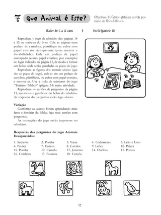 12
7 Que Animal é Es
Que Animal é Es
Que Animal é Es
Que Animal é Es
Que Animal é Est
t
t
t
te?
e?
e?
e?
e?
Reproduza o jogo de tabuleiro das páginas 14
e 15 ou retire-as do livro. Cole as páginas num
pedaço de cartolina, plastifique ou cubra com
papel contato transparente (para manter a
durabilidade). Cole um pedaço de papel
encorpado (como papel criativo, por exemplo)
no lugar indicado na página 15, de modo a formar
um bolso onde serão guardadas as peças do jogo.
Reproduza as figuras dos animais abaixo (que
são as peças do jogo), cole-as em um pedaço de
cartolina, plastifique, ou cubra com papel contato,
e recorte-as. Use a roda de números do jogo
“Turismo Bíblico” (página 34) nesta atividade.
Reproduza os cartões de perguntas da página
13, recorte-os e guarde-os no bolso do tabuleiro.
As respostas das perguntas estão logo abaixo.
Variação
Conforme os alunos forem aprendendo mais
fatos e histórias da Bíblia, faça mais cartões com
perguntas.
As instruções do jogo estão impressas no
tabuleiro.
Respostas das perguntas do jogo Animais
Desaparecidos:
Objetivo: Enfatizar atitudes cristãs por
meio de fatos bíblicos.
Idade: de 6 a 12 anos § Participantes: 10
1. Serpente 2. Pomba 3. Vacas 4. Codornizes 5. Leão e Urso
6. Pavões 7. Corvos 8. Cavalos 9. Leões 10. Peixes
11. Pomba 12 .Camelo 13. Jumento 14. Ovelhas 15. Porcos
16. Cordeiro 17. Pássaros 18. Camelo
 