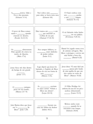 13
A________tentou Adão e
Eva e eles pecaram.
(Gênesis 3.1-6)
Noé soltou uma ________
para saber se havia terra seca.
(Gênesis 8.8)
O Faraó sonhou com
sete _________ gordas
e sete ______ magras.
(Gênesis 41.1-4)
O povo de Deus comeu
maná e ________ quando
estavam no deserto.
(Êxodo 16.12-13)
Davi matou um _____ e um
____ que atacaram as
ovelhas de seu pai.
(1Samuel 17.34-35)
O rei Salomão tinha lindos
________ em seu palácio.
(2Crônicas 9.20-21)
Os ________ alimentaram
Elias quando ele estava no
riacho de Querite.
(1Reis 17.6)
Nos tempos bíblicos, os
_________ eram símbolos
de poder militar.
(Isaías 31.1)
Daniel foi jogado numa cova
de animais selvagens. Mas
Deus o protegeu e enviou um
anjo fechar a boca dos
________. (Daniel 6.22)
Jonas ficou três dias dentro
da barriga de um grande
_______.
(Jonas 1.17)
Logo depois que Jesus foi
batizado, o Espírito de Deus
desceu do céu em forma de
uma _________.
(Mateus 3.16).
Jesus disse: “É mais fácil um
_______ passar pelo fundo
de uma agulha do que um
rico entrar no reino de
Deus”. (Mateus 19.24)
O _________ carregou
Jesus em seu lombo.
(Mateus 21.7-9)
As __________ ouviram
os anjos cantar: “Glória a
Deus nas alturas”.
(Lucas 2.8-14)
O Filho Pródigo foi
embora da casa de seu pai e
acabou alimentando
______. (Lucas 15.15)
João Batista disse que Jesus
era “o __________ de
Deus”. (João 1.29)
Rebeca andou num
________ quando foi se
encontrar com Isaque.
(Gênesis 24.64)
__________ fizeram sua
casa nos altares do Senhor
(Salmo 84.3).
 